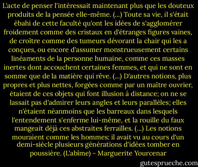 L'acte de penser l'intéressait maintenant plus que les douteux produits de la pensée elle-même. (...) Toute sa vie, il s'était ébahi de cette faculté qu'ont les idées de s'agglomérer froidement comme des cristaux en d'étranges figures vaines, de croître comme des tumeurs dévorant la chair qui les a conçues, ou encore d'assumer monstrueusement certains linéaments de la personne humaine, comme ces masses inertes dont accouchent certaines femmes, et qui ne sont en somme que de la matière qui rêve. (...) D'autres notions, plus propres et plus nettes, forgées comme par un maître ouvrier, étaient de ces objets qui font illusion à distance; on ne se lassait pas d'admirer leurs angles et leurs parallèles; elles n'étaient néanmoins que les barreaux dans lesquels l'entendement s'enferme lui-même, et la rouille du faux mangeait déjà ces abstraites ferrailles. (...) Les notions mouraient comme les hommes: il avait vu au cours d'un demi-siècle plusieurs générations d'idées tomber en poussière.<br />(L'abîme) - Marguerite Yourcenar