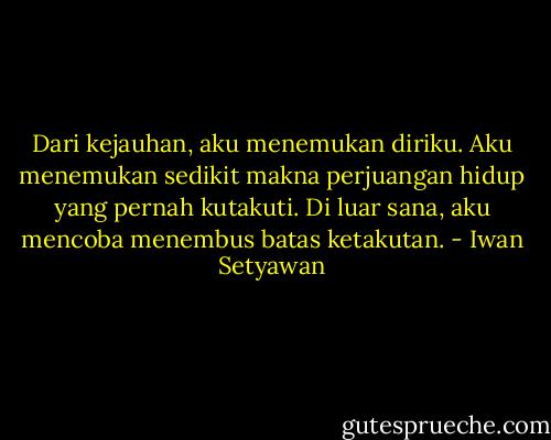 Dari kejauhan, aku menemukan diriku. Aku menemukan sedikit makna perjuangan hidup yang pernah kutakuti. Di luar sana, aku mencoba menembus batas ketakutan. - Iwan Setyawan
