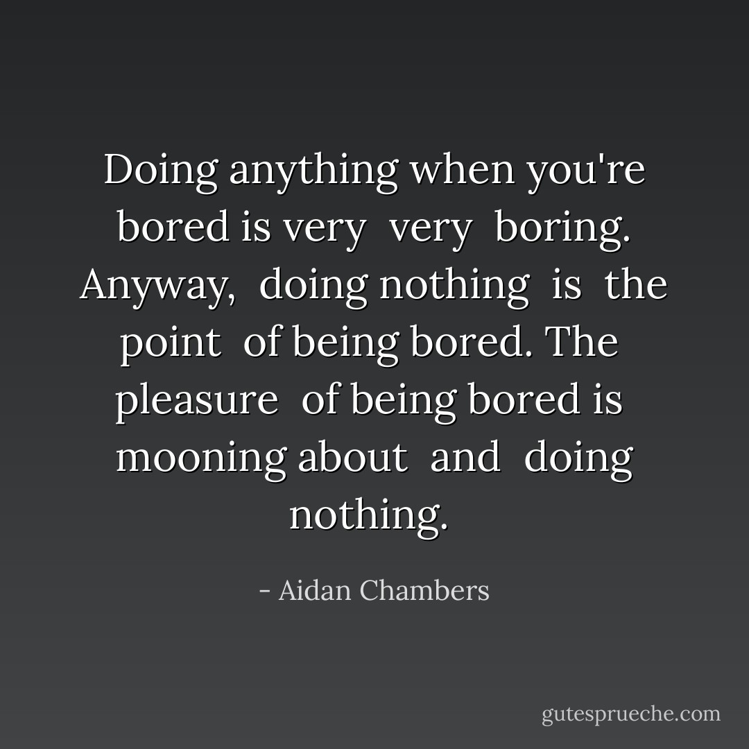 Doing anything when you're bored is very <i> very </i> boring. Anyway, <i> doing nothing </i> is <i> the point </i> of being bored. The <i> pleasure </i> of being bored is <i> mooning about </i> and <i> doing nothing. </i> - Aidan Chambers