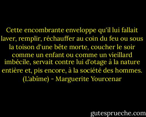 Cette encombrante enveloppe qu'il lui fallait laver, remplir, réchauffer au coin du feu ou sous la toison d'une bête morte, coucher le soir comme un enfant ou comme un vieillard imbécile, servait contre lui d'otage à la nature entière et, pis encore, à la société des hommes.<br />(L'abîme) - Marguerite Yourcenar