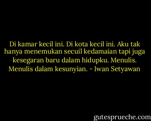 Di kamar kecil ini. Di kota kecil ini. Aku tak hanya menemukan secuil kedamaian tapi juga kesegaran baru dalam hidupku. Menulis. Menulis dalam kesunyian. - Iwan Setyawan