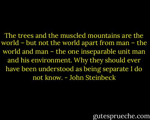 The trees and the muscled mountains are the world – but not the world apart from man – the world and man – the one inseparable unit man and his environment. Why they should ever have been understood as being separate I do not know. - John Steinbeck