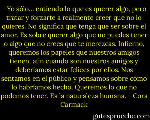 —Yo sólo… entiendo lo que es querer algo, pero tratar y forzarte a realmente creer que no lo quieres. No significa que tenga que ser sobre el amor. Es sobre querer algo que no puedes tener o algo que no crees que te merezcas. Infierno, queremos los papeles que nuestros amigos tienen, aún cuando son nuestros amigos y deberíamos estar felices por ellos. Nos sentamos en el público y pensamos sobre cómo lo habríamos hecho. Queremos lo que no podemos tener. Es la naturaleza humana. - Cora Carmack