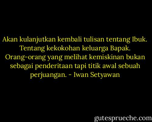 Akan kulanjutkan kembali tulisan tentang Ibuk. Tentang kekokohan keluarga Bapak. Orang-orang yang melihat kemiskinan bukan sebagai penderitaan tapi titik awal sebuah perjuangan. - Iwan Setyawan