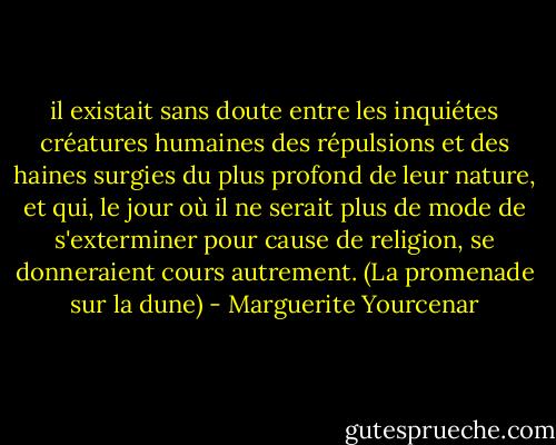 il existait sans doute entre les inquiétes créatures humaines des répulsions et des haines surgies du plus profond de leur nature, et qui, le jour où il ne serait plus de mode de s'exterminer pour cause de religion, se donneraient cours autrement.<br />(La promenade sur la dune) - Marguerite Yourcenar