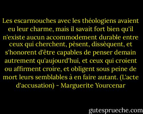 Les escarmouches avec les théologiens avaient eu leur charme, mais il savait fort bien qu'il n'existe aucun accommodement durable entre ceux qui cherchent, pèsent, dissèquent, et s'honorent d'être capables de penser demain autrement qu'aujourd'hui, et ceux qui croient ou affirment croire, et obligent sous peine de mort leurs semblables à en faire autant.<br />(L'acte d'accusation) - Marguerite Yourcenar