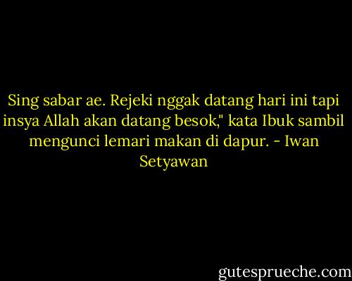 Sing sabar ae. Rejeki nggak datang hari ini tapi insya Allah akan datang besok," kata Ibuk sambil mengunci lemari makan di dapur. - Iwan Setyawan