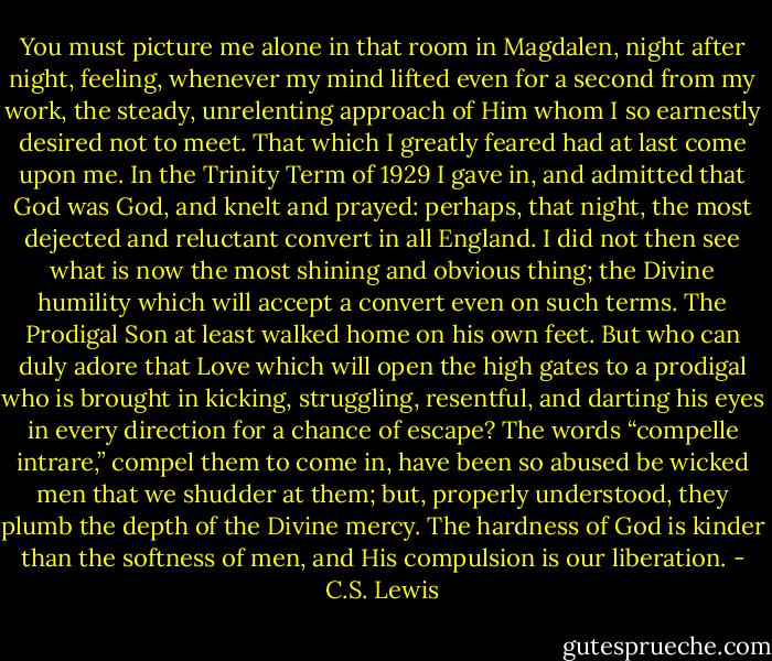 You must picture me alone in that room in Magdalen, night after night, feeling, whenever my mind lifted even for a second from my work, the steady, unrelenting approach of Him whom I so earnestly desired not to meet. That which I greatly feared had at last come upon me. In the Trinity Term of 1929 I gave in, and admitted that God was God, and knelt and prayed: perhaps, that night, the most dejected and reluctant convert in all England. I did not then see what is now the most shining and obvious thing; the Divine humility which will accept a convert even on such terms. The Prodigal Son at least walked home on his own feet. But who can duly adore that Love which will open the high gates to a prodigal who is brought in kicking, struggling, resentful, and darting his eyes in every direction for a chance of escape? The words “compelle intrare,” compel them to come in, have been so abused be wicked men that we shudder at them; but, properly understood, they plumb the depth of the Divine mercy. The hardness of God is kinder than the softness of men, and His compulsion is our liberation. - C.S. Lewis
