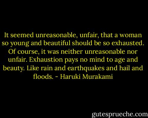 It seemed unreasonable, unfair, that a woman so young and beautiful should be so exhausted. Of course, it was neither unreasonable nor unfair. Exhaustion pays no mind to age and beauty. Like rain and earthquakes and hail and floods. - Haruki Murakami