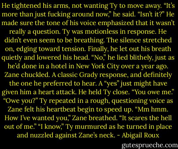 He tightened his arms, not wanting Ty to move away. “It’s more than just fucking around now,” he said. “Isn’t it?” He made sure the tone of his voice emphasized that it wasn’t really a question. Ty was motionless in response. He didn’t even seem to be breathing. The silence stretched on, edging toward tension. Finally, he let out his breath quietly and lowered his head. “No,” he lied blithely, just as he’d done in a hotel in New York City over a year ago. Zane chuckled. A classic Grady response, and definitely the one he preferred to hear. A “yes” just might have given him a heart attack. He held Ty close. “You owe me.” “Owe you?” Ty repeated in a rough, questioning voice as Zane felt his heartbeat begin to speed up. “Mm hmm. How I’ve wanted you,” Zane breathed. “It scares the hell out of me.” “I know,” Ty murmured as he turned in place and nuzzled against Zane’s neck. - Abigail Roux