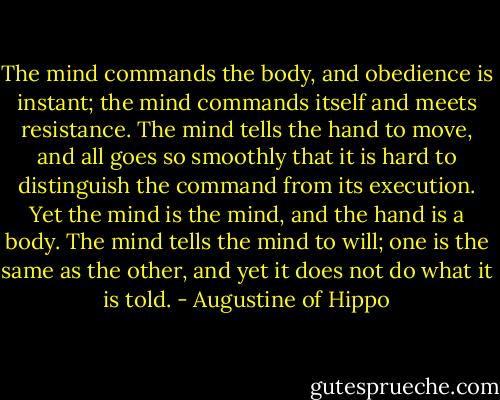 The mind commands the body, and obedience is instant; the mind commands itself and meets resistance. The mind tells the hand to move, and all goes so smoothly that it is hard to distinguish the command from its execution. Yet the mind is the mind, and the hand is a body. The mind tells the mind to will; one is the same as the other, and yet it does not do what it is told. - Augustine of Hippo