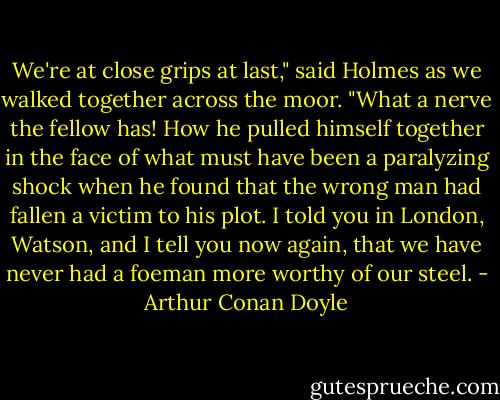 We're at close grips at last," said Holmes as we walked together across the moor. "What a nerve the fellow has! How he pulled himself together in the face of what must have been a paralyzing shock when he found that the wrong man had fallen a victim to his plot. I told you in London, Watson, and I tell you now again, that we have never had a foeman more worthy of our steel. - Arthur Conan Doyle