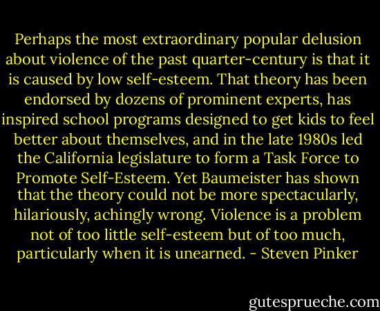 Perhaps the most extraordinary popular delusion about violence of the past quarter-century is that it is caused by low self-esteem. That theory has been endorsed by dozens of prominent experts, has inspired school programs designed to get kids to feel better about themselves, and in the late 1980s led the California legislature to form a Task Force to Promote Self-Esteem. Yet Baumeister has shown that the theory could not be more spectacularly, hilariously, achingly wrong. Violence is a problem not of too little self-esteem but of too much, particularly when it is unearned. - Steven Pinker