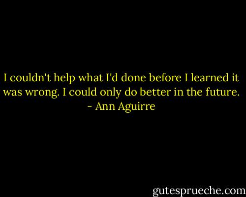 I couldn't help what I'd done before I learned it was wrong. I could only do better in the future. - Ann Aguirre
