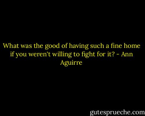 What was the good of having such a fine home if you weren't willing to fight for it? - Ann Aguirre