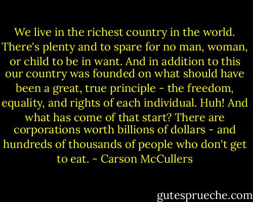 We live in the richest country in the world. There's plenty and to spare for no man, woman, or child to be in want. And in addition to this our country was founded on what should have been a great, true principle - the freedom, equality, and rights of each individual. Huh! And what has come of that start? There are corporations worth billions of dollars - and hundreds of thousands of people who don't get to eat. - Carson McCullers