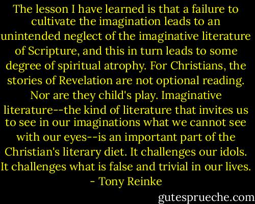 The lesson I have learned is that a failure to cultivate the imagination leads to an unintended neglect of the imaginative literature of Scripture, and this in turn leads to some degree of spiritual atrophy. For Christians, the stories of Revelation are not optional reading. Nor are they child's play. Imaginative literature--the kind of literature that invites us to see in our imaginations what we cannot see with our eyes--is an important part of the Christian's literary diet. It challenges our idols. It challenges what is false and trivial in our lives. - Tony Reinke