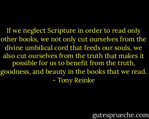 If we neglect Scripture in order to read only other books, we not only cut ourselves from the divine umbilical cord that feeds our souls, we also cut ourselves from the truth that makes it possible for us to benefit from the truth, goodness, and beauty in the books that we read. - Tony Reinke