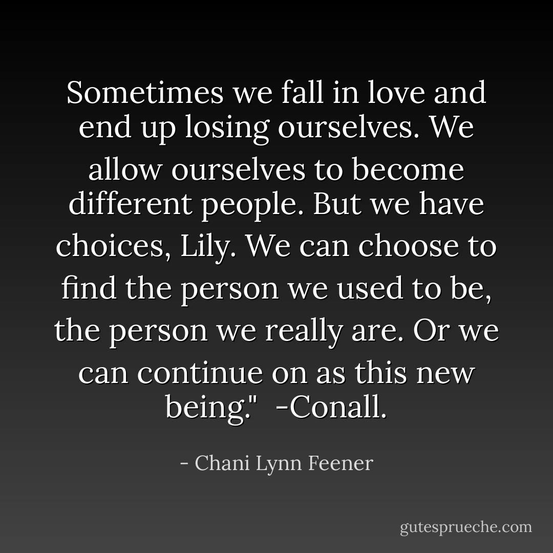 Sometimes we fall in love and end up losing ourselves. We allow ourselves to become different people. But we have choices, Lily. We can choose to find the person we used to be, the person we really are. Or we can continue on as this new being."<br /><br />-Conall. - Chani Lynn Feener