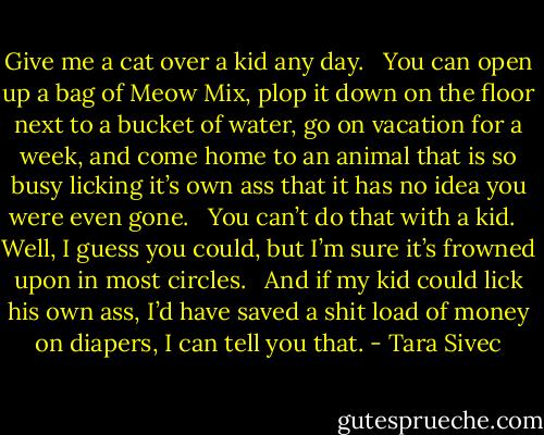 Give me a cat over a kid any day.   You can open up a bag of Meow Mix, plop it down on the floor next to a bucket of water, go on vacation for a week, and come home to an animal that is so busy licking it’s own ass that it has no idea you were even gone.   You can’t do that with a kid.   Well, I guess you could, but I’m sure it’s frowned upon in most circles.   And if my kid could lick his own ass, I’d have saved a shit load of money on diapers, I can tell you that. - Tara Sivec