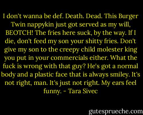 I don't wanna be def. Death. Dead. This Burger Twin nappykin just got served as my will, BEOTCH! The fries here suck, by the way. If I die, don't feed my son your shitty fries. Don't give my son to the creepy child molester king you put in your commercials either. What the fuck is wrong with that guy? He's got a normal body and a plastic face that is always smiley. It's not right, man. It's just not right. My ears feel funny. - Tara Sivec