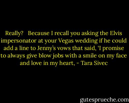 Really?   Because I recall you asking the Elvis impersonator at your Vegas wedding if he could add a line to Jenny’s vows that said, ‘I promise to always give blow jobs with a smile on my face and love in my heart, - Tara Sivec