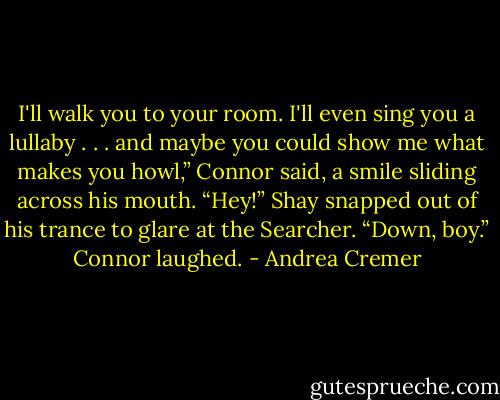 I'll walk you to your room. I'll even sing you a lullaby . . . and maybe you could show me what makes you howl,” Connor said, a smile sliding across his mouth.<br />“Hey!” Shay snapped out of his trance to glare at the Searcher.<br />“Down, boy.” Connor laughed. - Andrea Cremer