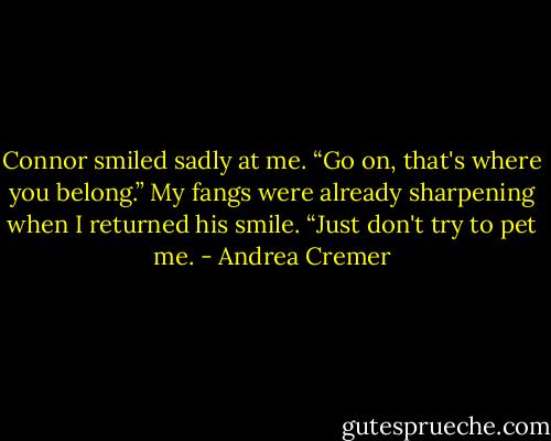 Connor smiled sadly at me. “Go on, that's where you belong.”<br />My fangs were already sharpening when I returned his smile. “Just don't try to pet me. - Andrea Cremer