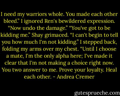 I need my warriors whole. You made each other bleed.” I ignored Ren's bewildered expression. “Now undo the damage.”<br />“You've got to be kidding me.” Shay grimaced.<br />“I can't begin to tell you how much I'm not kidding.” I stepped back, folding my arms over my chest. “Until I choose a mate, I'm the only alpha here; I've made it clear that I'm not making a choice right now. You two answer to me. Prove your loyalty. Heal each other. - Andrea Cremer