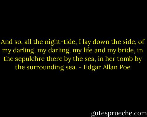 And so, all the night-tide, I lay down the side, of my darling, my darling, my life and my bride, in the sepulchre there by the sea, in her tomb by the surrounding sea. - Edgar Allan Poe
