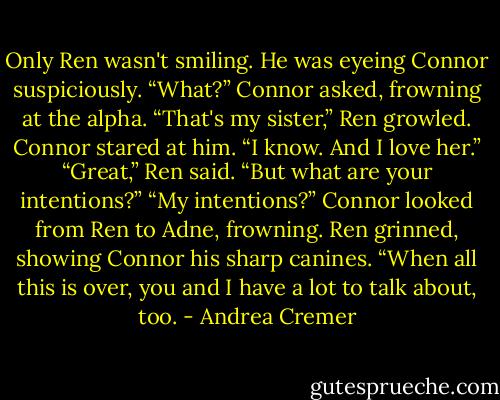 Only Ren wasn't smiling. He was eyeing Connor suspiciously.<br />“What?” Connor asked, frowning at the alpha.<br />“That's my sister,” Ren growled.<br />Connor stared at him. “I know. And I love her.”<br />“Great,” Ren said. “But what are your intentions?”<br />“My intentions?” Connor looked from Ren to Adne, frowning.<br />Ren grinned, showing Connor his sharp canines. “When all this is over, you and I have a lot to talk about, too. - Andrea Cremer