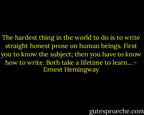 The hardest thing in the world to do is to write straight honest prose on human beings. First you to know the subject; then you have to know how to write. Both take a lifetime to learn... - Ernest Hemingway