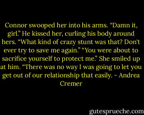 Connor swooped her into his arms. “Damn it, girl.” He kissed her, curling his body around hers. “What kind of crazy stunt was that? Don't ever try to save me again.”<br />“You were about to sacrifice yourself to protect me.” She smiled up at him. “There was no way I was going to let you get out of our relationship that easily. - Andrea Cremer