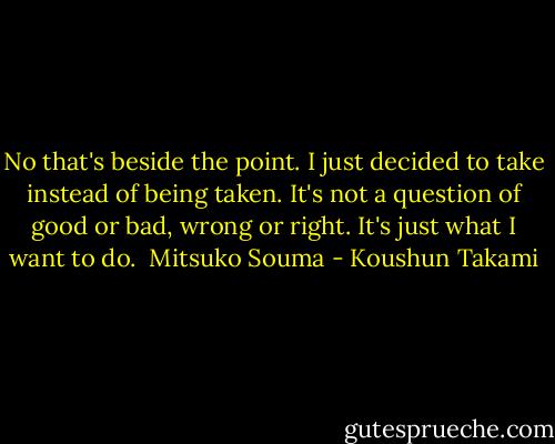 No that's beside the point. I just decided to take instead of being taken. It's not a question of good or bad, wrong or right. It's just what I want to do.<br /><br />Mitsuko Souma - Koushun Takami