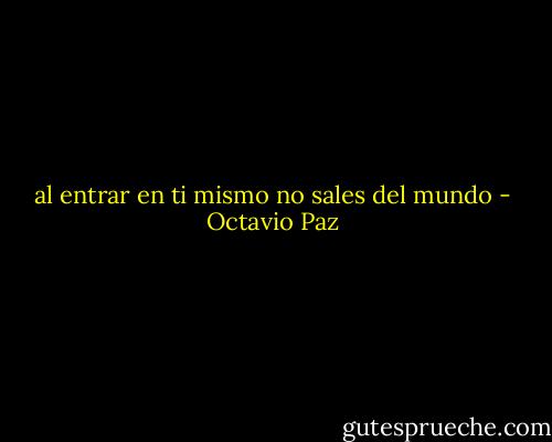 al entrar en ti mismo no sales del mundo - Octavio Paz