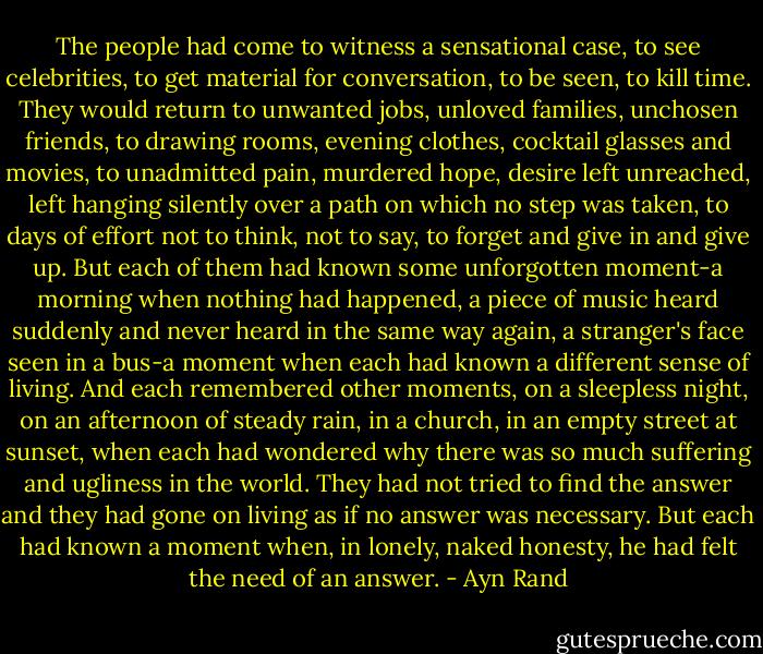 The people had come to witness a sensational case, to see celebrities, to get material for conversation, to be seen, to kill time. They would return to unwanted jobs, unloved families, unchosen friends, to drawing rooms, evening clothes, cocktail glasses and movies, to unadmitted pain, murdered hope, desire left unreached, left hanging silently over a path on which no step was taken, to days of effort not to think, not to say, to forget and give in and give up. But each of them had known some unforgotten moment-a morning when nothing had happened, a piece of music heard suddenly and never heard in the same way again, a stranger's face seen in a bus-a moment when each had known a different sense of living. And each remembered other moments, on a sleepless night, on an afternoon of steady rain, in a church, in an empty street at sunset, when each had wondered why there was so much suffering and ugliness in the world. They had not tried to find the answer and they had gone on living as if no answer was necessary. But each had known a moment when, in lonely, naked honesty, he had felt the need of an answer. - Ayn Rand