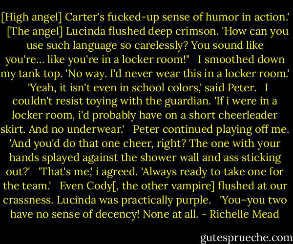 [High angel] Carter's fucked-up sense of humor in action.'<br /><br /><br />[The angel] Lucinda flushed deep crimson. 'How can you use such language so carelessly? You sound like you're… like you're in a locker room!"<br /><br /><br />I smoothed down my tank top. 'No way. I'd never wear this in a locker room.'<br /><br /><br />'Yeah, it isn't even in school colors,' said Peter.<br /><br /><br />I couldn't resist toying with the guardian. 'If i were in a locker room, i'd probably have on a short cheerleader skirt. And no underwear.'<br /><br /><br />Peter continued playing off me. 'And you'd do that one cheer, right? The one with your hands splayed against the shower wall and ass sticking out?'<br /><br /><br />'That's me,' i agreed. 'Always ready to take one for the team.'<br /><br /><br />Even Cody[, the other vampire] flushed at our crassness. Lucinda was practically purple.<br /><br /><br />'You–you two have no sense of decency! None at all. - Richelle Mead