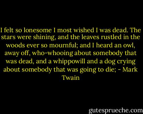 I felt so lonesome I most wished I was dead. The stars were shining, and the leaves rustled in the woods ever so mournful; and I heard an owl, away off, who-whooing about somebody that was dead, and a whippowill and a dog crying about somebody that was going to die; - Mark Twain