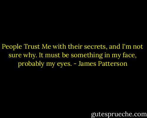 People Trust Me with their secrets, and I'm not sure why. It must be something in my face, probably my eyes. - James Patterson