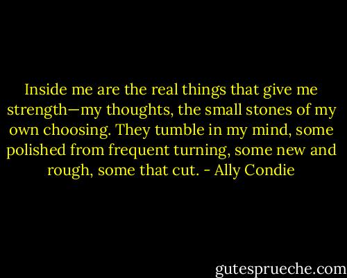 Inside me are the real things that give me strength—my thoughts, the small stones of my own choosing. They tumble in my mind, some polished from frequent turning, some new and rough, some that cut. - Ally Condie