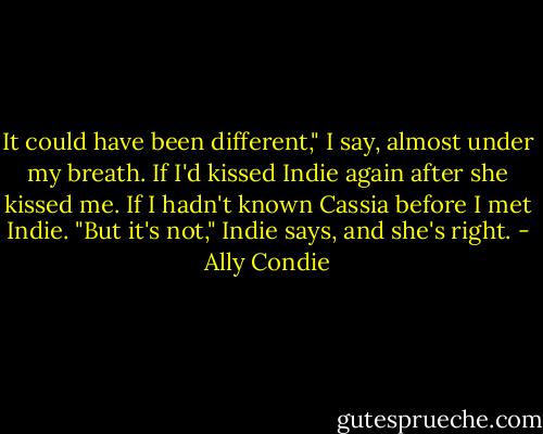 It could have been different," I say, almost under my breath. If I'd kissed Indie again after she kissed me. If I hadn't known Cassia before I met Indie.<br />"But it's not," Indie says, and she's right. - Ally Condie