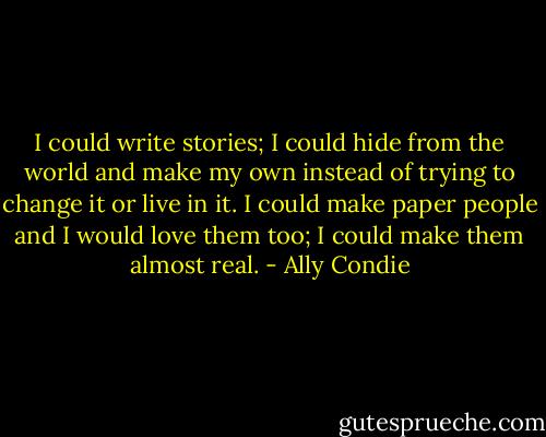 I could write stories; I could hide from the world and make my own instead of trying to change it or live in it. I could make paper people and I would love them too; I could make them almost real. - Ally Condie