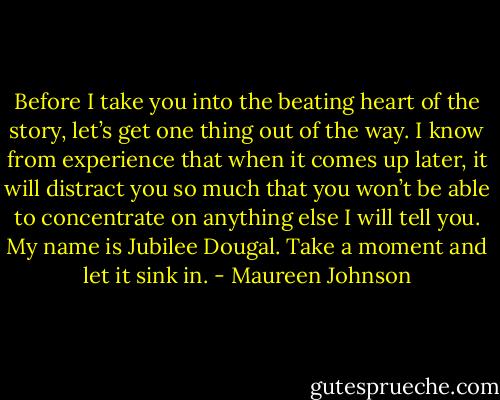 Before I take you into the beating heart of the story, let’s get one thing out of the way. I know from experience that when it comes up later, it will distract you so much that you won’t be able to concentrate on anything else I will tell you. My name is Jubilee Dougal. Take a moment and let it sink in. - Maureen Johnson