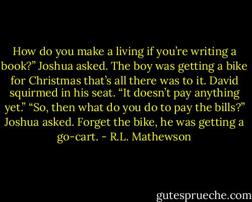How do you make a living if you’re writing a book?” Joshua asked. The boy was getting a bike for Christmas that’s all there was to it.<br />David squirmed in his seat. “It doesn’t pay anything yet.”<br />“So, then what do you do to pay the bills?” Joshua asked. Forget the bike, he was getting a go-cart. - R.L. Mathewson