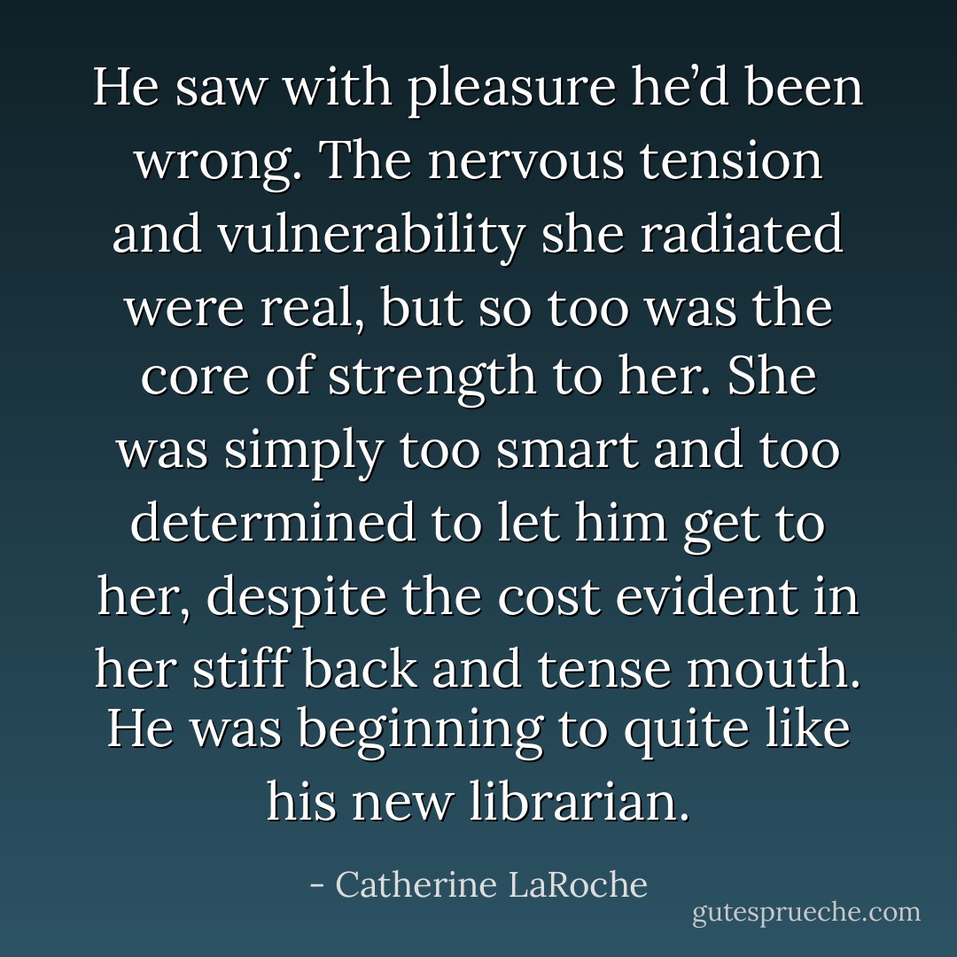 He saw with pleasure he’d been wrong. The nervous tension and vulnerability she radiated were real, but so too was the core of strength to her. She was simply too smart and too determined to let him get to her, despite the cost evident in her stiff back and tense mouth.<br />He was beginning to quite like his new librarian. - Catherine LaRoche