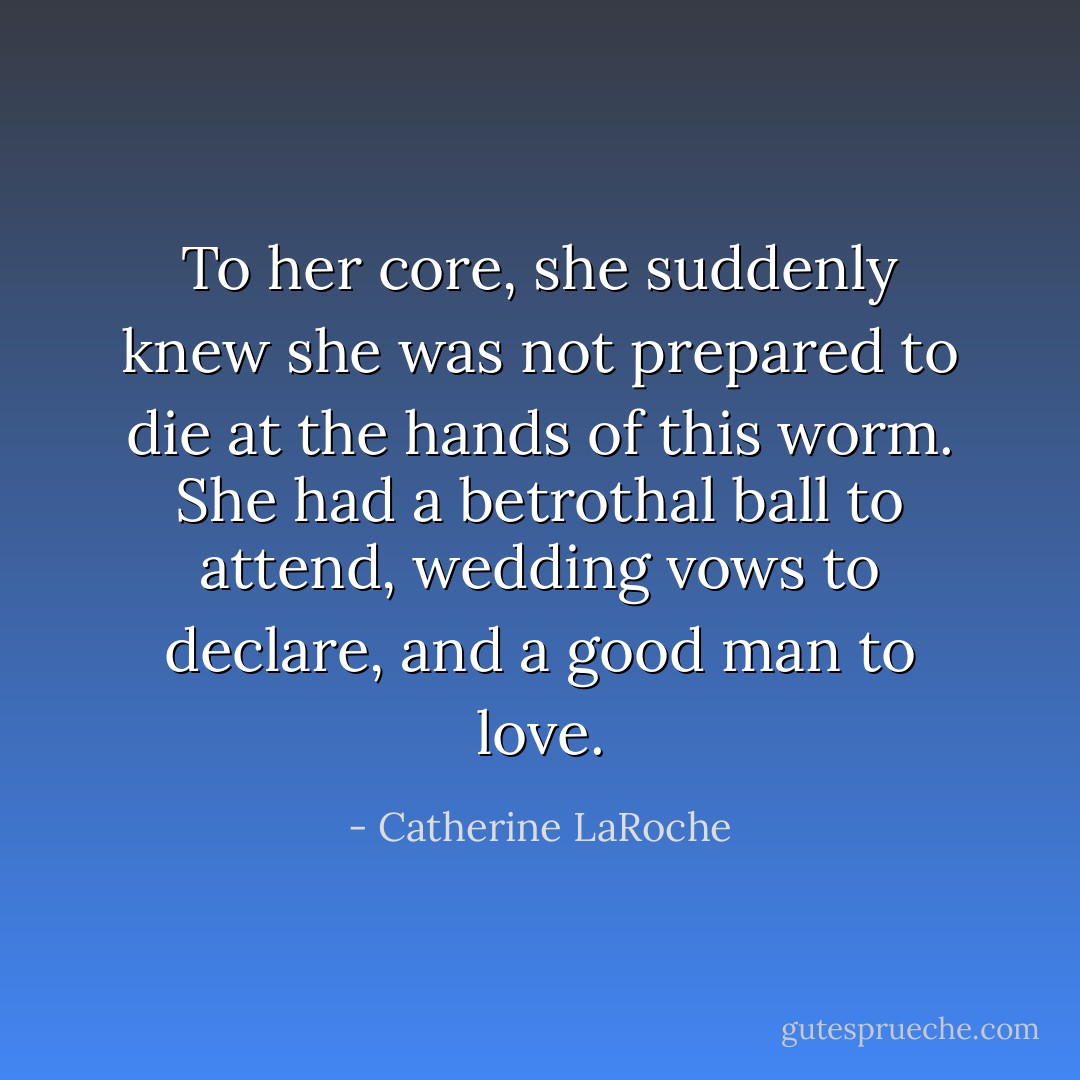 To her core, she suddenly knew she was not prepared to die at the hands of this worm. She had a betrothal ball to attend, wedding vows to declare, and a good man to love. - Catherine LaRoche