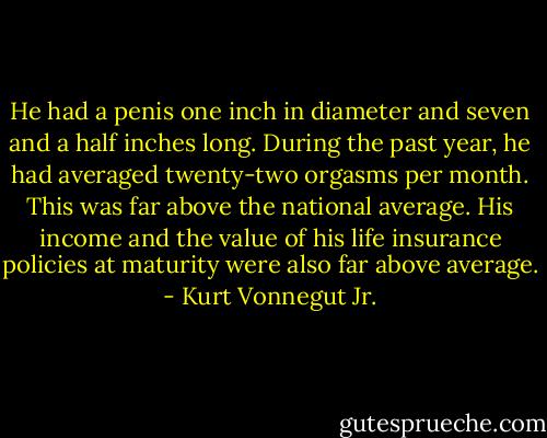 He had a penis one inch in diameter and seven and a half inches long. During the past year, he had averaged twenty-two orgasms per month. This was far above the national average. His income and the value of his life insurance policies at maturity were also far above average. - Kurt Vonnegut Jr.