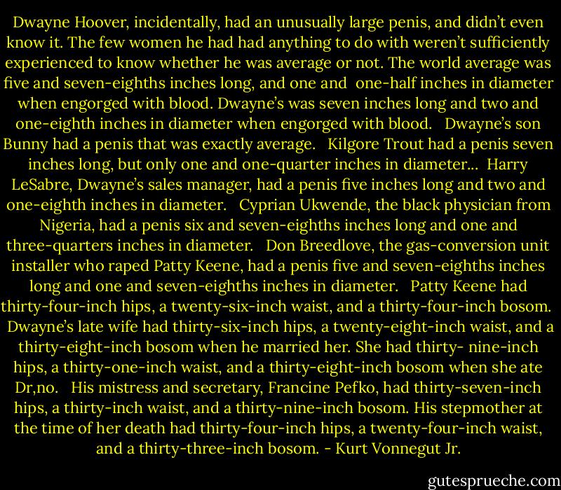 Dwayne Hoover, incidentally, had an unusually large penis, and didn’t even know it. The few women he had had anything to do with weren’t sufficiently experienced to know whether he was average or not. The world average was five and seven-eighths inches long, and one and <br />one-half inches in diameter when engorged with blood. Dwayne’s was seven inches long and two and one-eighth inches in diameter when engorged with blood. <br /><br />Dwayne’s son Bunny had a penis that was exactly average. <br /><br />Kilgore Trout had a penis seven inches long, but only one and one-quarter inches in diameter...<br /><br />Harry LeSabre, Dwayne’s sales manager, had a penis five inches long and two and one-eighth inches in diameter. <br /><br />Cyprian Ukwende, the black physician from Nigeria, had a penis six and seven-eighths inches long and one and three-quarters inches in diameter. <br /><br />Don Breedlove, the gas-conversion unit installer who raped Patty Keene, had a penis five and seven-eighths inches long and one and seven-eighths inches in diameter. <br /><br />Patty Keene had thirty-four-inch hips, a twenty-six-inch waist, and a thirty-four-inch bosom. <br /><br />Dwayne’s late wife had thirty-six-inch hips, a twenty-eight-inch waist, and a thirty-eight-inch bosom when he married her. She had thirty- nine-inch hips, a thirty-one-inch waist, and a thirty-eight-inch bosom when she ate Dr‚no. <br /><br />His mistress and secretary, Francine Pefko, had thirty-seven-inch hips, a thirty-inch waist, and a thirty-nine-inch bosom. His stepmother at the time of her death had thirty-four-inch hips, a twenty-four-inch waist, and a thirty-three-inch bosom. - Kurt Vonnegut Jr.
