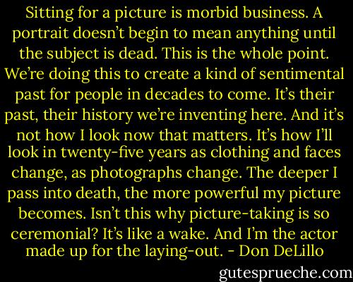 Sitting for a picture is morbid business. A portrait doesn’t begin to mean anything until the subject is dead. This is the whole point. We’re doing this to create a kind of sentimental past for people in decades to come. It’s their past, their history we’re inventing here. And it’s not how I look now that matters. It’s how I’ll look in twenty-five years as clothing and faces change, as photographs change. The deeper I pass into death, the more powerful my picture becomes. Isn’t this why picture-taking is so ceremonial? It’s like a wake. And I’m the actor made up for the laying-out. - Don DeLillo