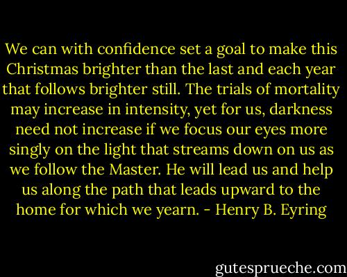 We can with confidence set a goal to make this Christmas brighter than the last and each year that follows brighter still. The trials of mortality may increase in intensity, yet for us, darkness need not increase if we focus our eyes more singly on the light that streams down on us as we follow the Master. He will lead us and help us along the path that leads upward to the home for which we yearn. - Henry B. Eyring